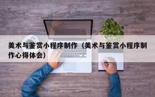 江苏美术与鉴赏小程序制作（美术与鉴赏小程序制作心得体会）