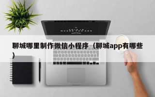 江苏聊城哪里制作微信小程序（聊城app有哪些）